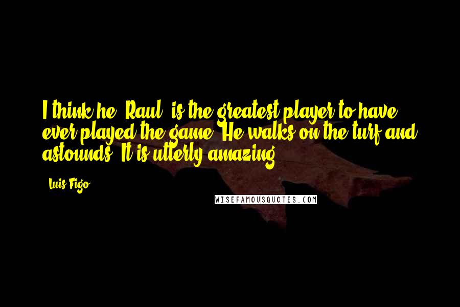 Luis Figo Quotes: I think he [Raul] is the greatest player to have ever played the game. He walks on the turf and astounds. It is utterly amazing.