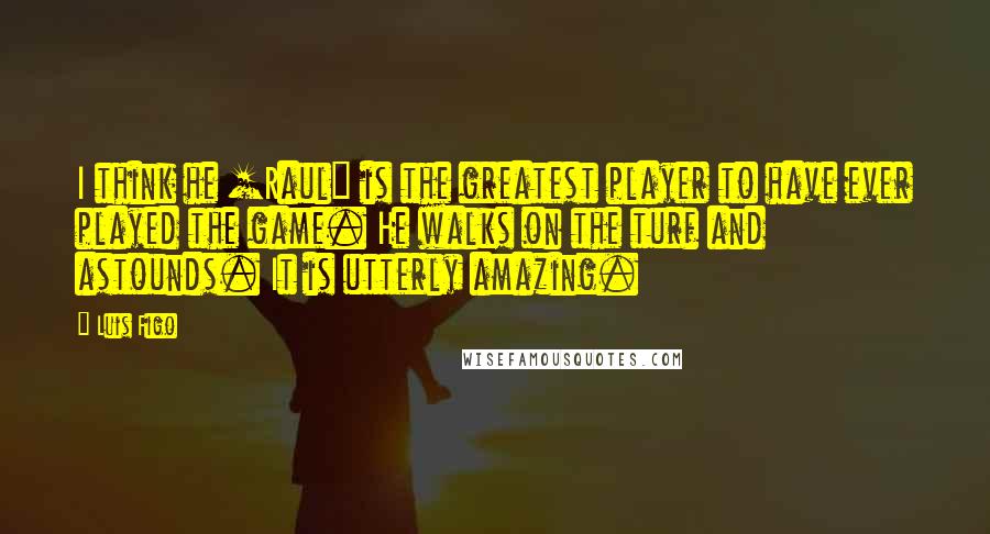 Luis Figo Quotes: I think he [Raul] is the greatest player to have ever played the game. He walks on the turf and astounds. It is utterly amazing.