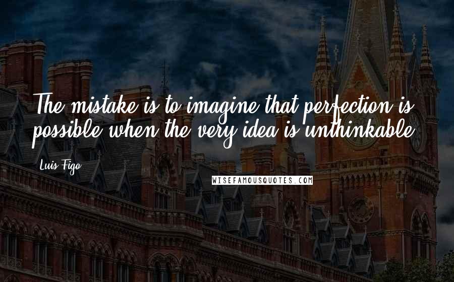 Luis Figo Quotes: The mistake is to imagine that perfection is possible when the very idea is unthinkable.