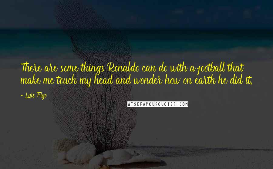 Luis Figo Quotes: There are some things Ronaldo can do with a football that make me touch my head and wonder how on earth he did it.
