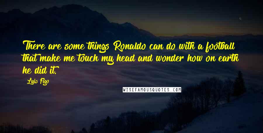 Luis Figo Quotes: There are some things Ronaldo can do with a football that make me touch my head and wonder how on earth he did it.