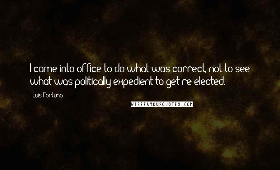 Luis Fortuno Quotes: I came into office to do what was correct, not to see what was politically expedient to get re-elected.