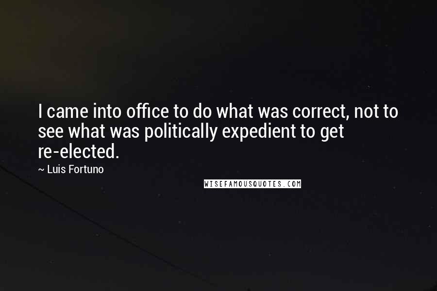 Luis Fortuno Quotes: I came into office to do what was correct, not to see what was politically expedient to get re-elected.