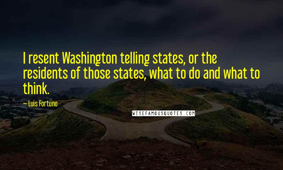 Luis Fortuno Quotes: I resent Washington telling states, or the residents of those states, what to do and what to think.