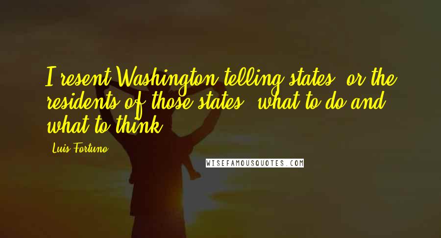 Luis Fortuno Quotes: I resent Washington telling states, or the residents of those states, what to do and what to think.