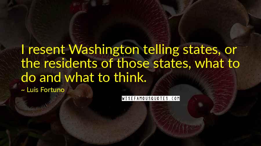 Luis Fortuno Quotes: I resent Washington telling states, or the residents of those states, what to do and what to think.