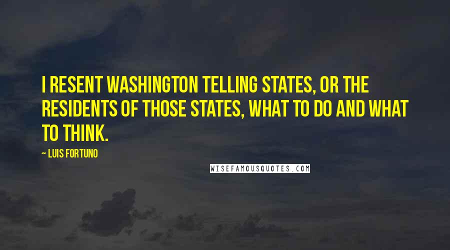 Luis Fortuno Quotes: I resent Washington telling states, or the residents of those states, what to do and what to think.