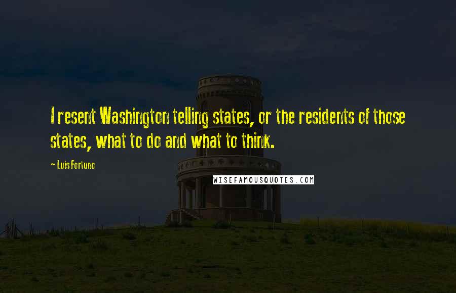 Luis Fortuno Quotes: I resent Washington telling states, or the residents of those states, what to do and what to think.