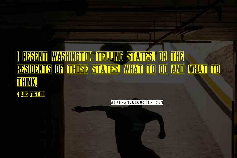 Luis Fortuno Quotes: I resent Washington telling states, or the residents of those states, what to do and what to think.