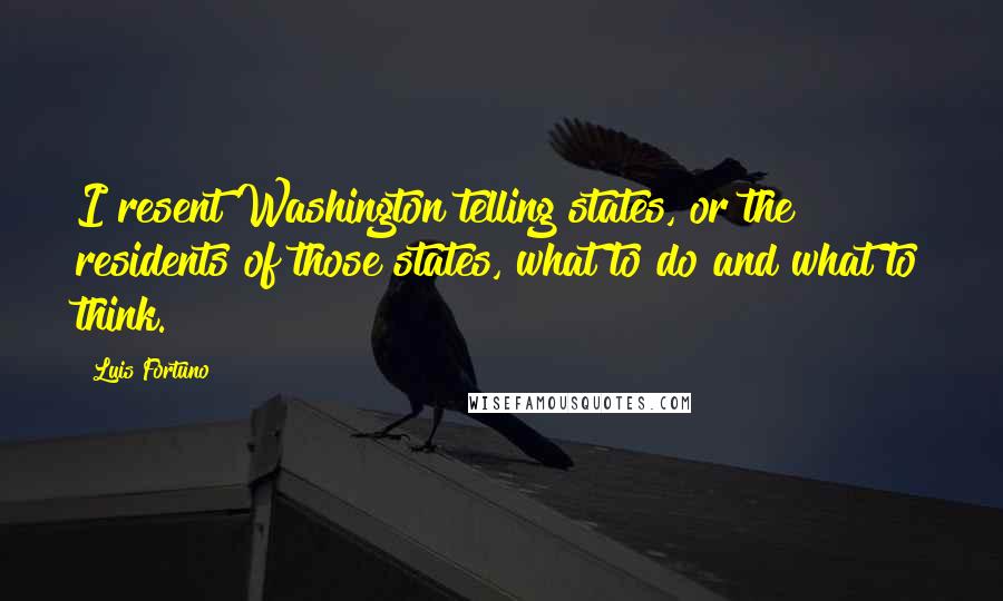 Luis Fortuno Quotes: I resent Washington telling states, or the residents of those states, what to do and what to think.