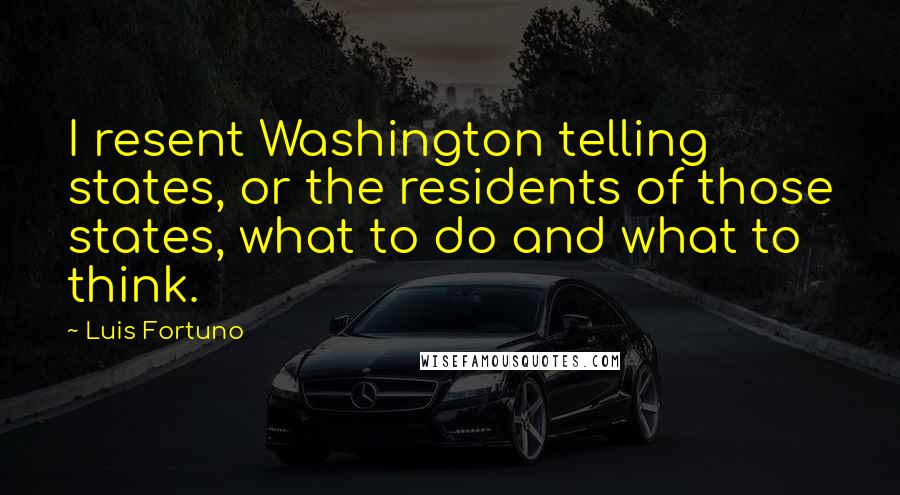 Luis Fortuno Quotes: I resent Washington telling states, or the residents of those states, what to do and what to think.