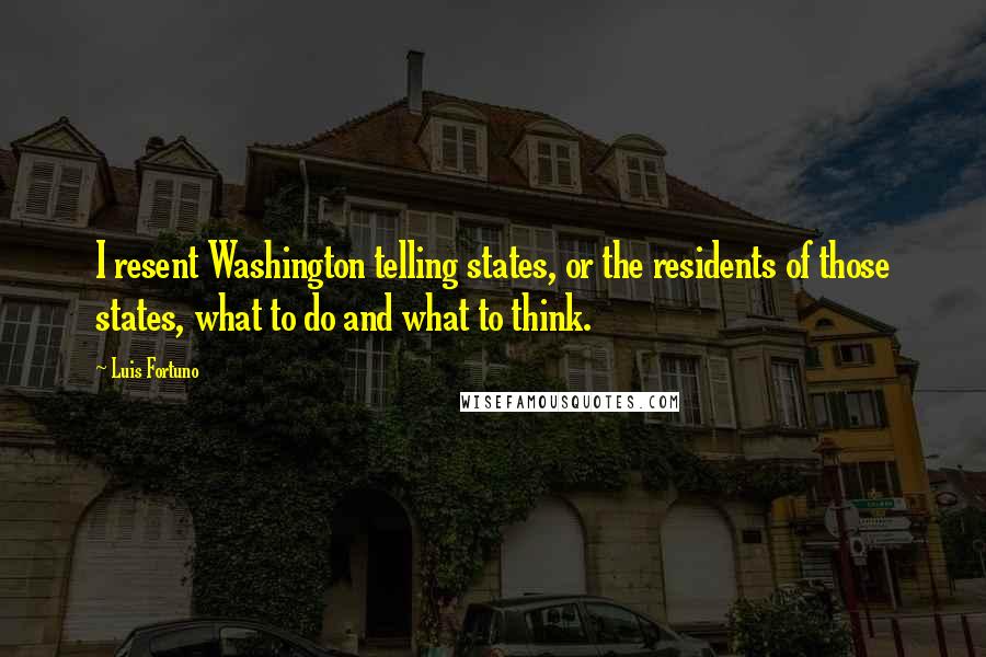 Luis Fortuno Quotes: I resent Washington telling states, or the residents of those states, what to do and what to think.