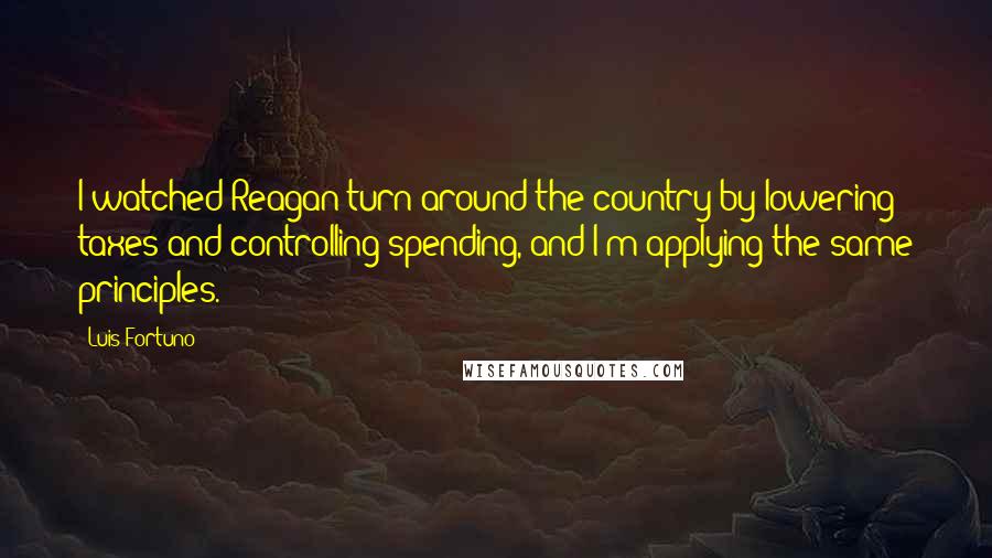 Luis Fortuno Quotes: I watched Reagan turn around the country by lowering taxes and controlling spending, and I'm applying the same principles.