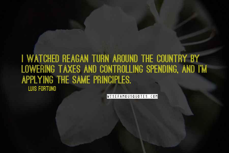 Luis Fortuno Quotes: I watched Reagan turn around the country by lowering taxes and controlling spending, and I'm applying the same principles.