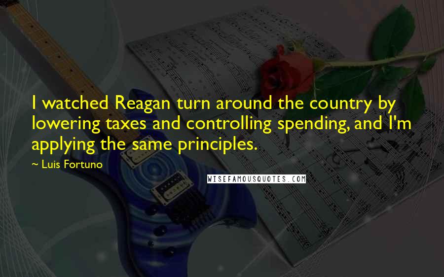 Luis Fortuno Quotes: I watched Reagan turn around the country by lowering taxes and controlling spending, and I'm applying the same principles.