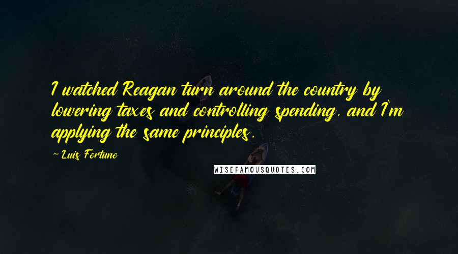 Luis Fortuno Quotes: I watched Reagan turn around the country by lowering taxes and controlling spending, and I'm applying the same principles.