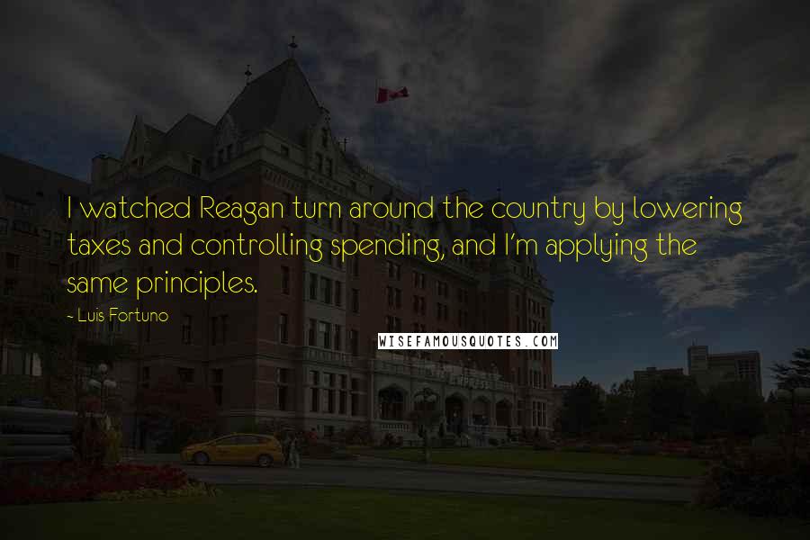 Luis Fortuno Quotes: I watched Reagan turn around the country by lowering taxes and controlling spending, and I'm applying the same principles.