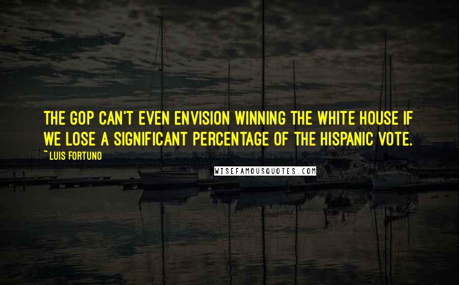 Luis Fortuno Quotes: The GOP can't even envision winning the White House if we lose a significant percentage of the Hispanic vote.