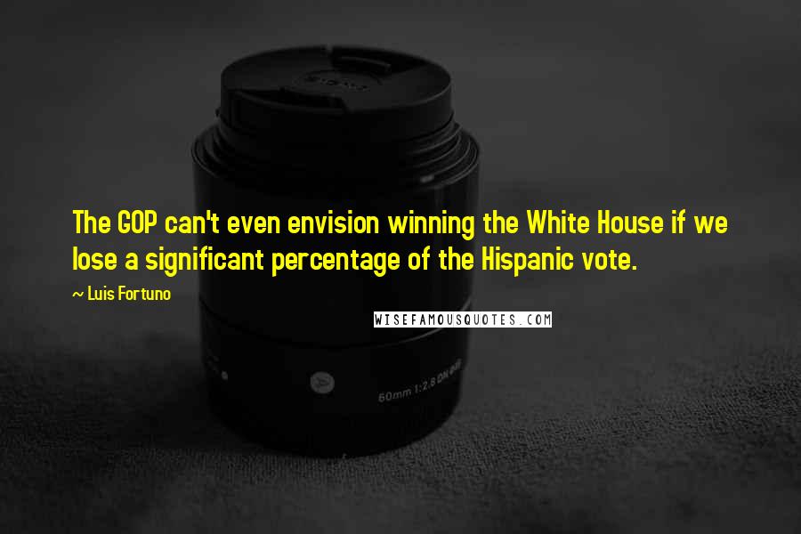 Luis Fortuno Quotes: The GOP can't even envision winning the White House if we lose a significant percentage of the Hispanic vote.