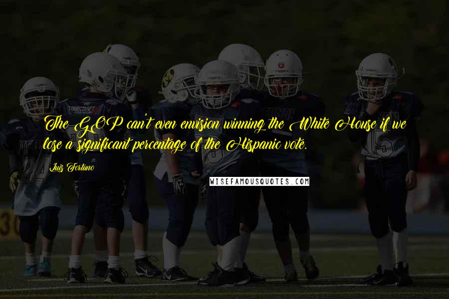Luis Fortuno Quotes: The GOP can't even envision winning the White House if we lose a significant percentage of the Hispanic vote.