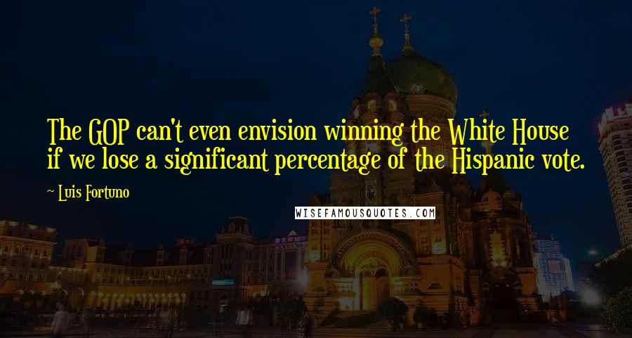 Luis Fortuno Quotes: The GOP can't even envision winning the White House if we lose a significant percentage of the Hispanic vote.