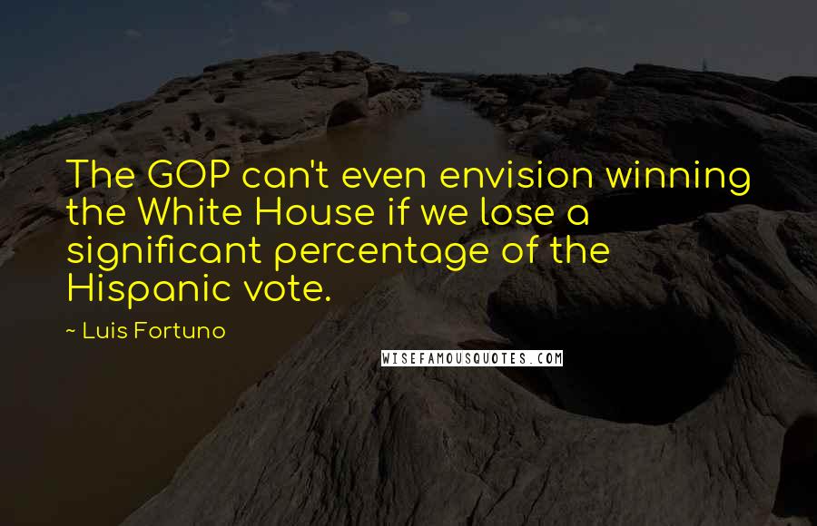 Luis Fortuno Quotes: The GOP can't even envision winning the White House if we lose a significant percentage of the Hispanic vote.