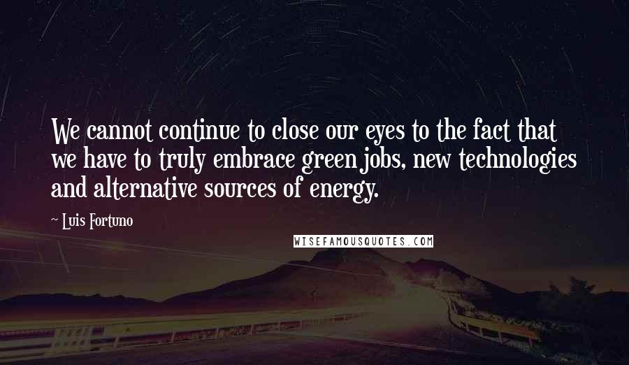 Luis Fortuno Quotes: We cannot continue to close our eyes to the fact that we have to truly embrace green jobs, new technologies and alternative sources of energy.