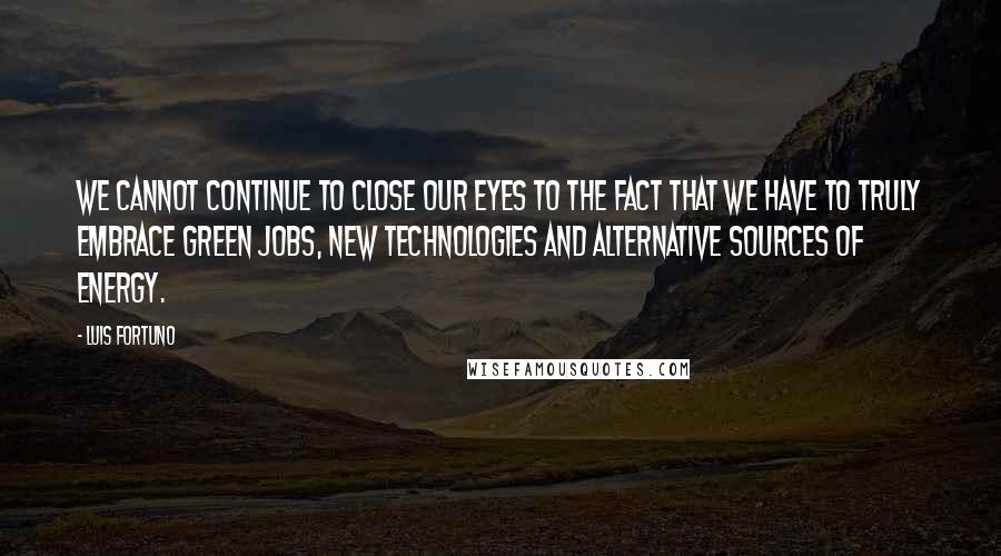 Luis Fortuno Quotes: We cannot continue to close our eyes to the fact that we have to truly embrace green jobs, new technologies and alternative sources of energy.