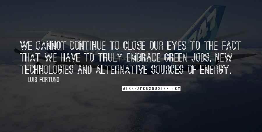 Luis Fortuno Quotes: We cannot continue to close our eyes to the fact that we have to truly embrace green jobs, new technologies and alternative sources of energy.