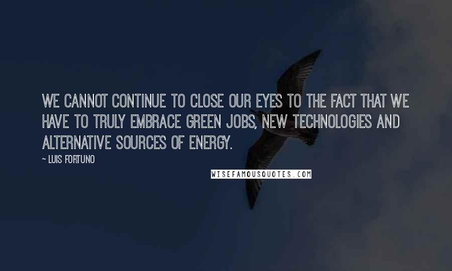Luis Fortuno Quotes: We cannot continue to close our eyes to the fact that we have to truly embrace green jobs, new technologies and alternative sources of energy.