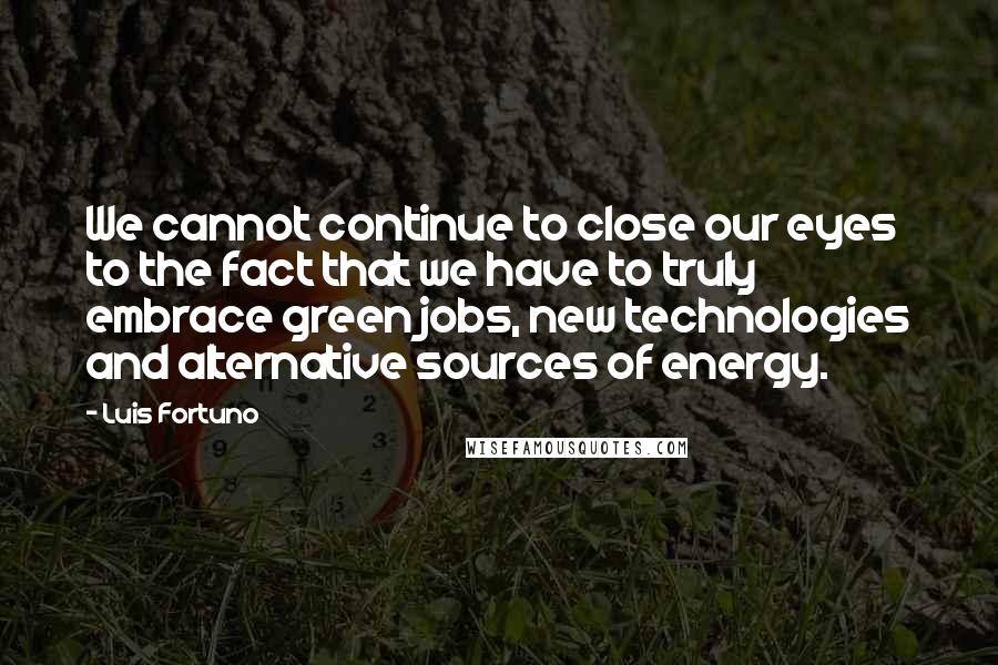 Luis Fortuno Quotes: We cannot continue to close our eyes to the fact that we have to truly embrace green jobs, new technologies and alternative sources of energy.