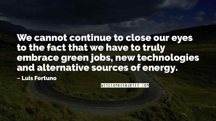 Luis Fortuno Quotes: We cannot continue to close our eyes to the fact that we have to truly embrace green jobs, new technologies and alternative sources of energy.