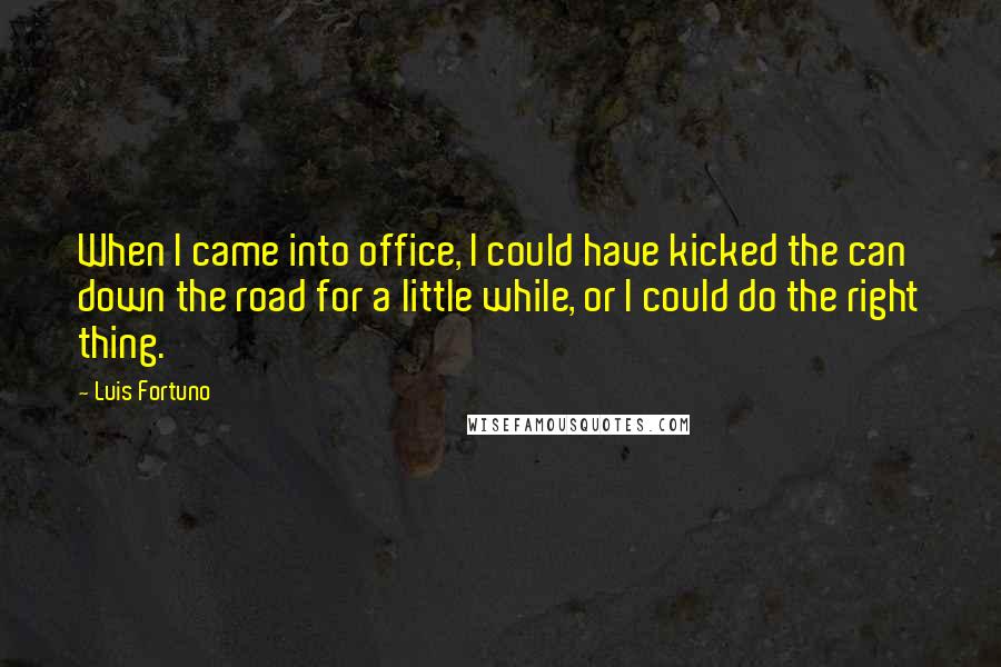 Luis Fortuno Quotes: When I came into office, I could have kicked the can down the road for a little while, or I could do the right thing.