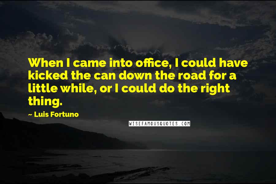 Luis Fortuno Quotes: When I came into office, I could have kicked the can down the road for a little while, or I could do the right thing.