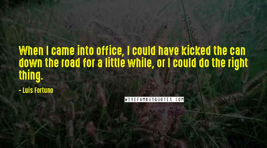 Luis Fortuno Quotes: When I came into office, I could have kicked the can down the road for a little while, or I could do the right thing.