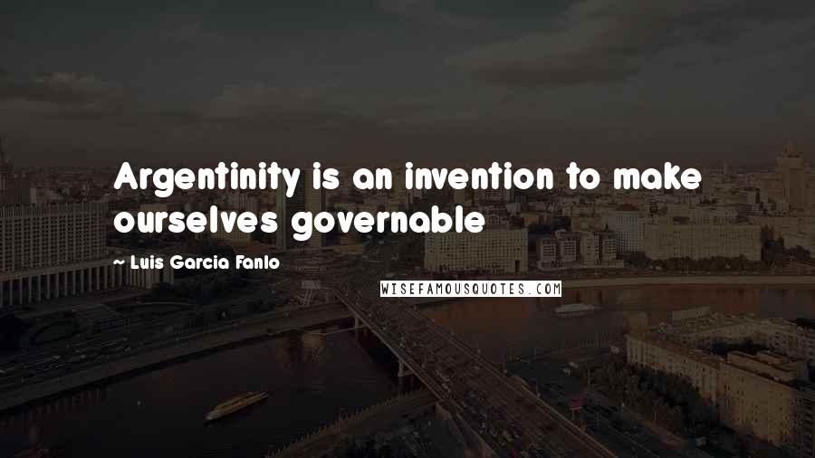 Luis Garcia Fanlo Quotes: Argentinity is an invention to make ourselves governable