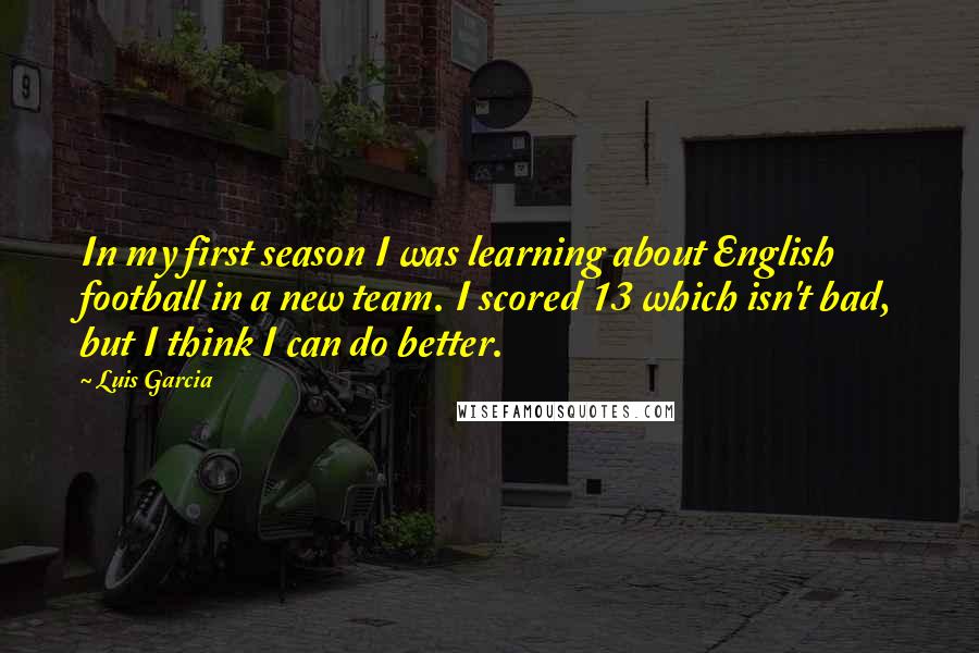 Luis Garcia Quotes: In my first season I was learning about English football in a new team. I scored 13 which isn't bad, but I think I can do better.