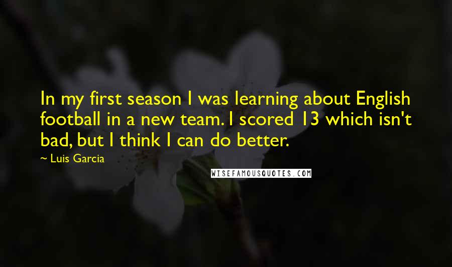 Luis Garcia Quotes: In my first season I was learning about English football in a new team. I scored 13 which isn't bad, but I think I can do better.