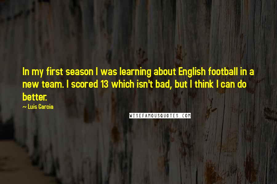 Luis Garcia Quotes: In my first season I was learning about English football in a new team. I scored 13 which isn't bad, but I think I can do better.