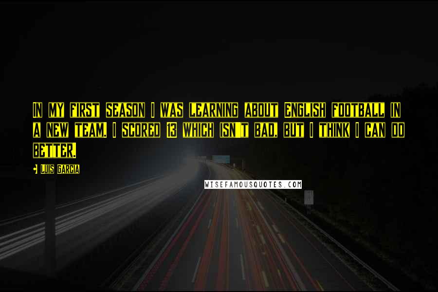 Luis Garcia Quotes: In my first season I was learning about English football in a new team. I scored 13 which isn't bad, but I think I can do better.