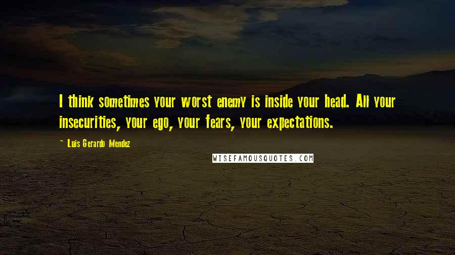 Luis Gerardo Mendez Quotes: I think sometimes your worst enemy is inside your head. All your insecurities, your ego, your fears, your expectations.