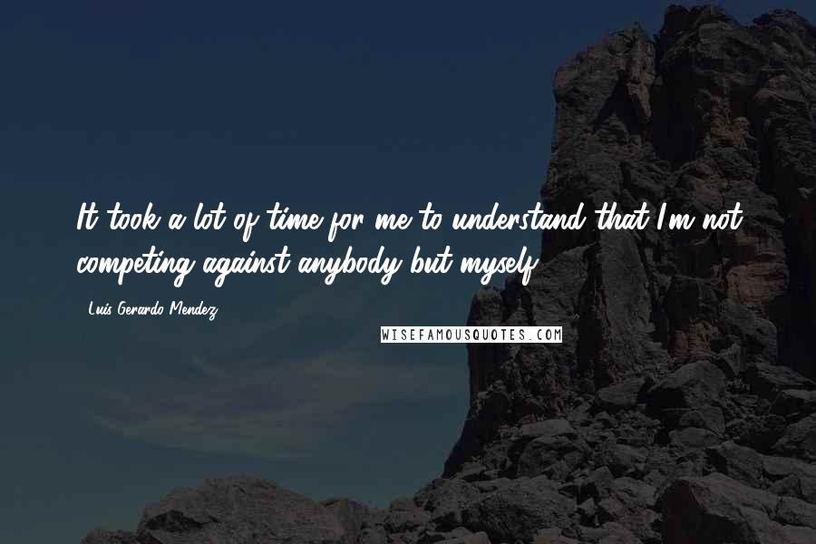 Luis Gerardo Mendez Quotes: It took a lot of time for me to understand that I'm not competing against anybody but myself.