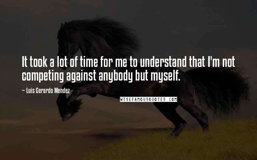 Luis Gerardo Mendez Quotes: It took a lot of time for me to understand that I'm not competing against anybody but myself.