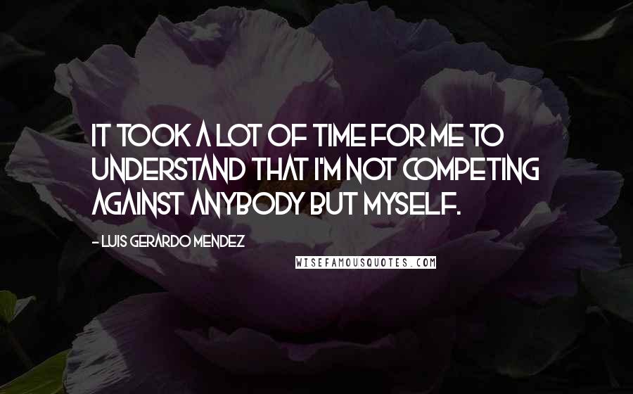 Luis Gerardo Mendez Quotes: It took a lot of time for me to understand that I'm not competing against anybody but myself.