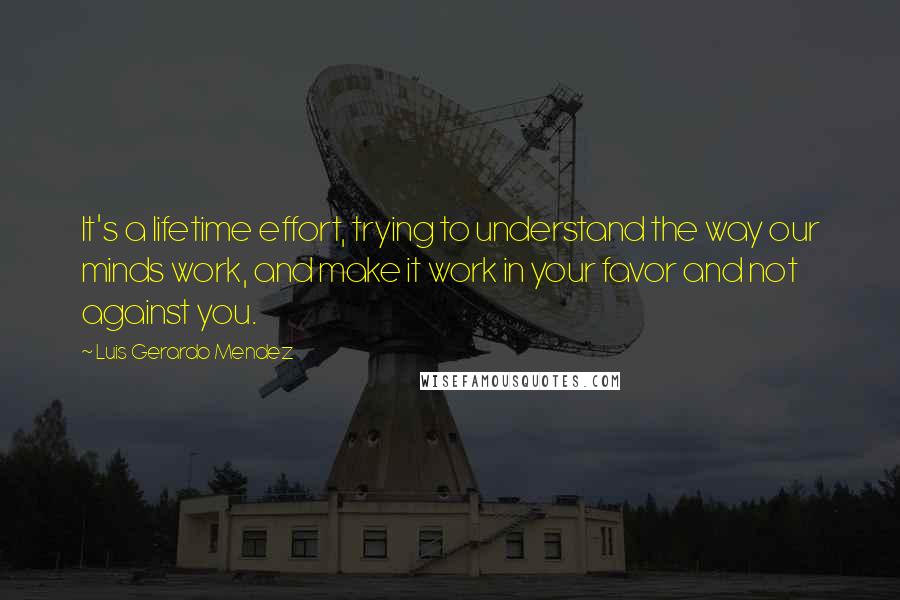 Luis Gerardo Mendez Quotes: It's a lifetime effort, trying to understand the way our minds work, and make it work in your favor and not against you.