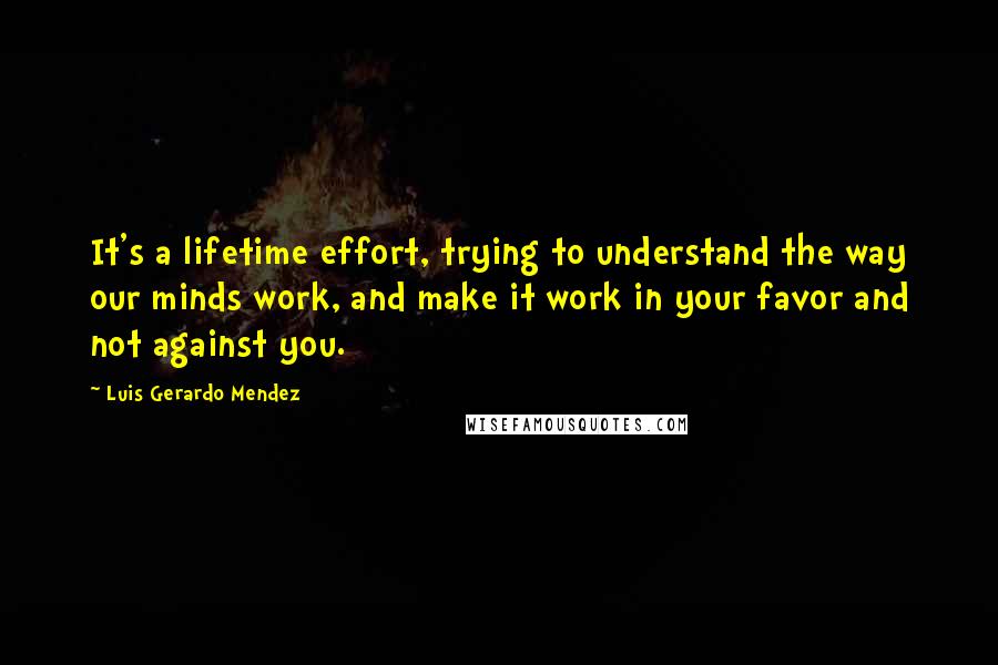 Luis Gerardo Mendez Quotes: It's a lifetime effort, trying to understand the way our minds work, and make it work in your favor and not against you.