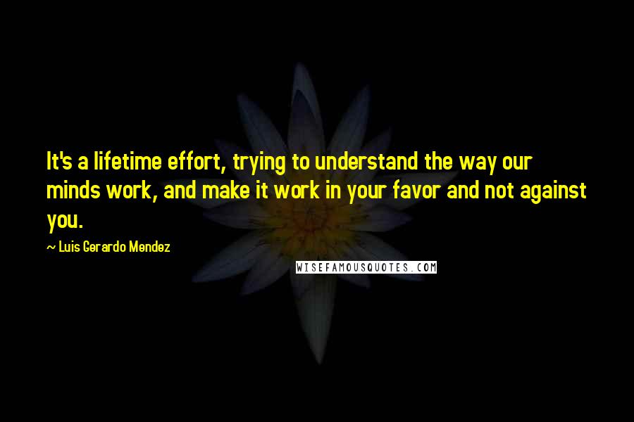 Luis Gerardo Mendez Quotes: It's a lifetime effort, trying to understand the way our minds work, and make it work in your favor and not against you.