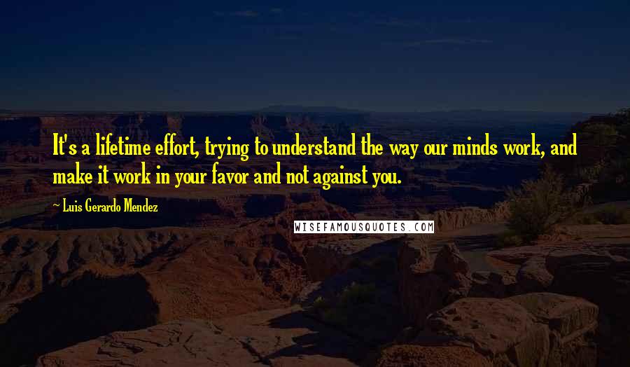 Luis Gerardo Mendez Quotes: It's a lifetime effort, trying to understand the way our minds work, and make it work in your favor and not against you.