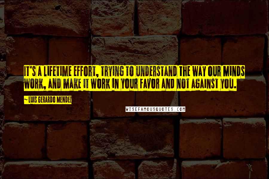 Luis Gerardo Mendez Quotes: It's a lifetime effort, trying to understand the way our minds work, and make it work in your favor and not against you.