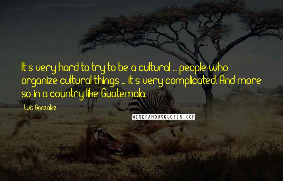 Luis Gonzalez Quotes: It's very hard to try to be a cultural ... people who organize cultural things ... it's very complicated. And more so in a country like Guatemala.